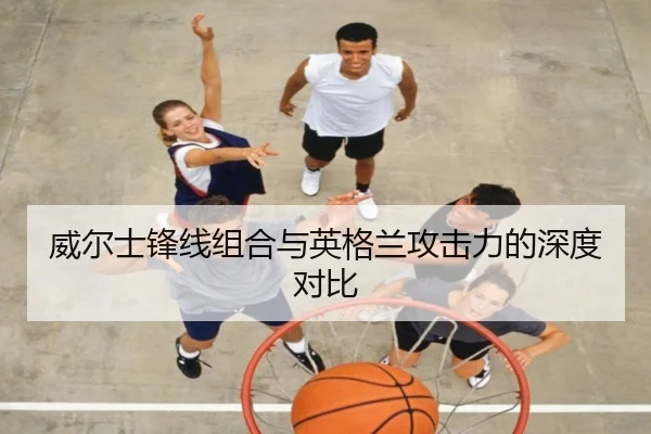 威尔士锋线组合与英格兰攻击力的深度对比